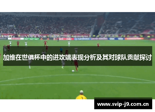 加维在世俱杯中的进攻端表现分析及其对球队贡献探讨